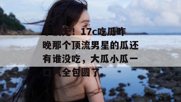 手慢无！17c吃瓜昨晚那个顶流男星的瓜还有谁没吃，大瓜小瓜一口气全包圆了。
