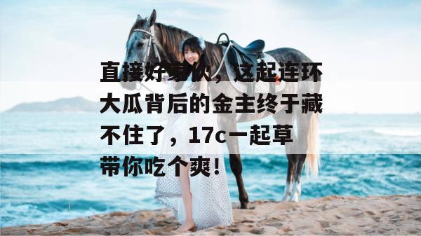 直接好家伙,这起连环大瓜背后的金主终于藏不住了,17c一起草带你吃个爽!