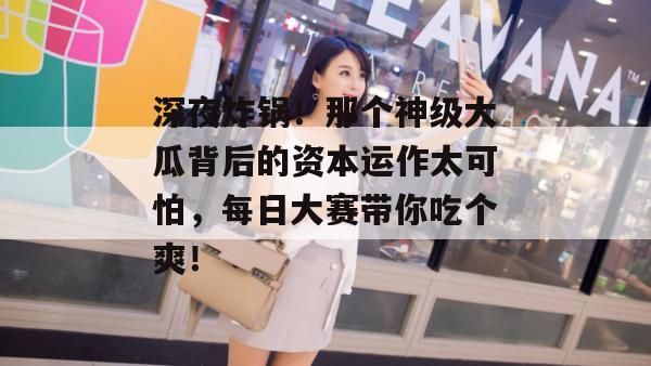 深夜炸锅！那个神级大瓜背后的资本运作太可怕，每日大赛带你吃个爽！