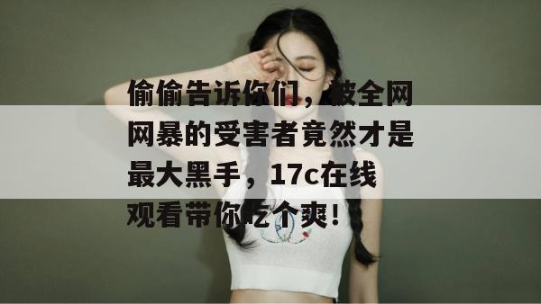 偷偷告诉你们，被全网网暴的受害者竟然才是最大黑手，17c在线观看带你吃个爽！