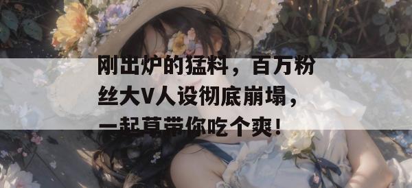 刚出炉的猛料,百万粉丝大V人设彻底崩塌,一起草带你吃个爽!