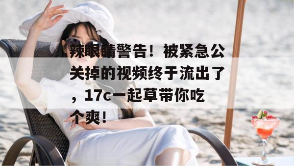 辣眼睛警告！被紧急公关掉的视频终于流出了，17c一起草带你吃个爽！