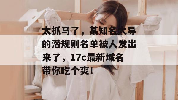 太抓马了，某知名大导的潜规则名单被人发出来了，17c最新域名带你吃个爽！