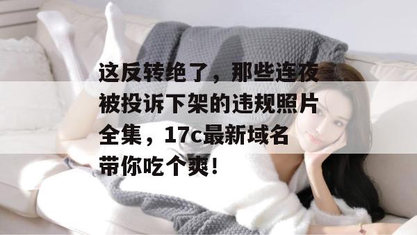 这反转绝了，那些连夜被投诉下架的违规照片全集，17c最新域名带你吃个爽！