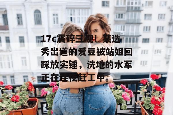 17c震碎三观！某选秀出道的爱豆被站姐回踩放实锤，洗地的水军正在连夜赶工中。