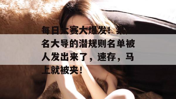 每日大赛大爆发！某知名大导的潜规则名单被人发出来了，速存，马上就被夹！