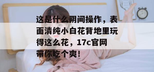 这是什么阴间操作，表面清纯小白花背地里玩得这么花，17c官网带你吃个爽！