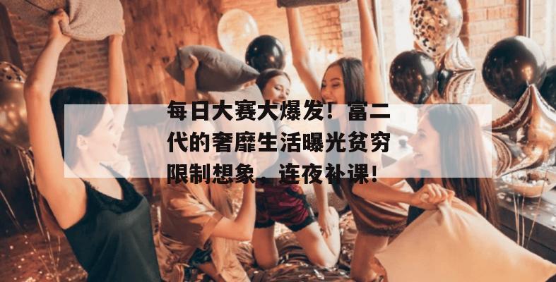 每日大赛大爆发！富二代的奢靡生活曝光贫穷限制想象，连夜补课！