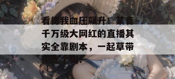 看得我血压飙升!某音千万级大网红的直播其实全靠剧本,一起草带你吃个爽!