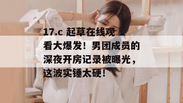 17.c 起草在线观看大爆发！男团成员的深夜开房记录被曝光，这波实锤太硬！