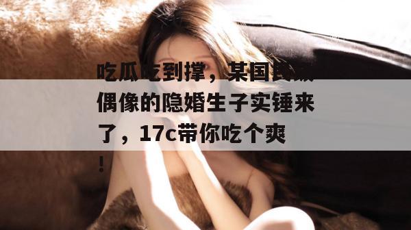 吃瓜吃到撑，某国民级偶像的隐婚生子实锤来了，17c带你吃个爽！