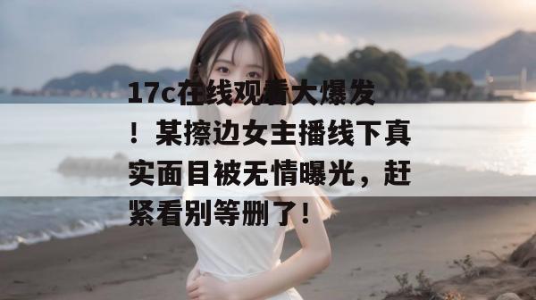 17c在线观看大爆发！某擦边女主播线下真实面目被无情曝光，赶紧看别等删了！