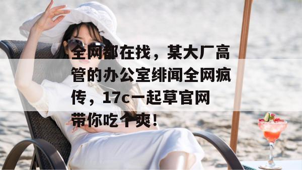 全网都在找，某大厂高管的办公室绯闻全网疯传，17c一起草官网带你吃个爽！