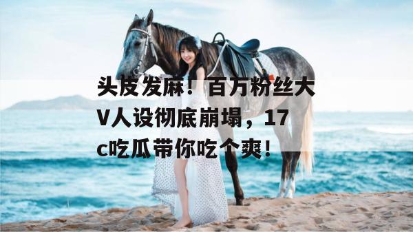 头皮发麻！百万粉丝大V人设彻底崩塌，17c吃瓜带你吃个爽！