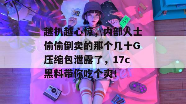 越扒越心惊,内部人士偷偷倒卖的那个几十G压缩包泄露了,17c黑料带你吃个爽!