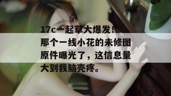 17c一起草大爆发!那个一线小花的未修图原件曝光了,这信息量大到我脑壳疼。