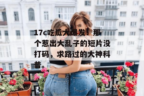 17c吃瓜大爆发!那个惹出大乱子的短片没打码,求路过的大神科普。