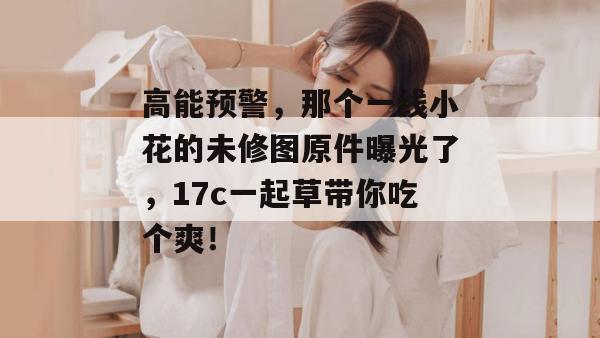 高能预警，那个一线小花的未修图原件曝光了，17c一起草带你吃个爽！