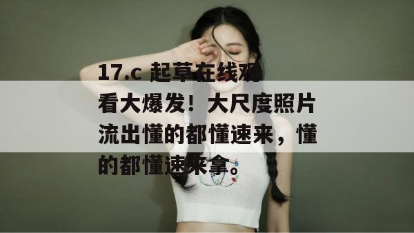 17.c 起草在线观看大爆发！大尺度照片流出懂的都懂速来，懂的都懂速来拿。