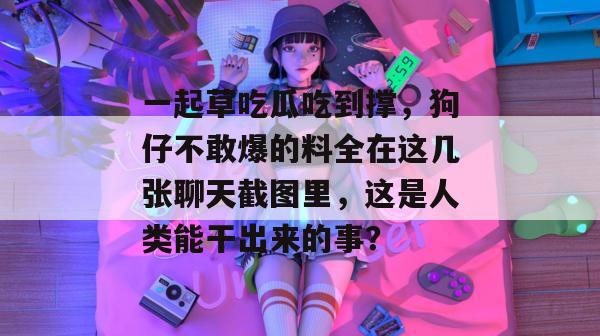 一起草吃瓜吃到撑，狗仔不敢爆的料全在这几张聊天截图里，这是人类能干出来的事？