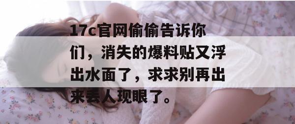 17c官网偷偷告诉你们，消失的爆料贴又浮出水面了，求求别再出来丢人现眼了。