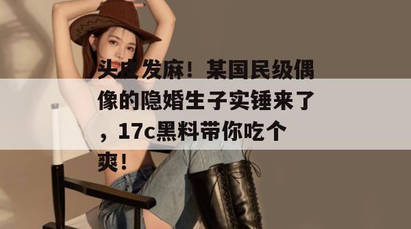 头皮发麻！某国民级偶像的隐婚生子实锤来了，17c黑料带你吃个爽！