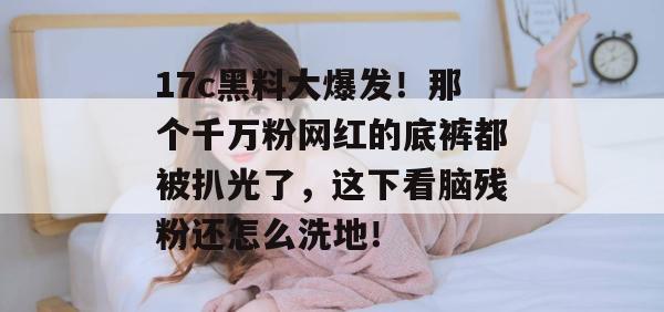 17c黑料大爆发!那个千万粉网红的底裤都被扒光了,这下看脑残粉还怎么洗地!