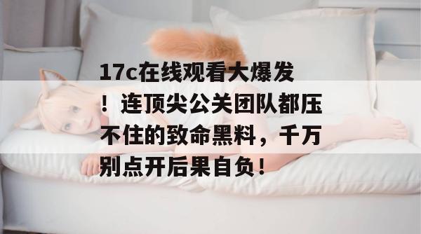 17c在线观看大爆发！连顶尖公关团队都压不住的致命黑料，千万别点开后果自负！