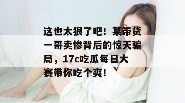 这也太狠了吧！某带货一哥卖惨背后的惊天骗局，17c吃瓜每日大赛带你吃个爽！