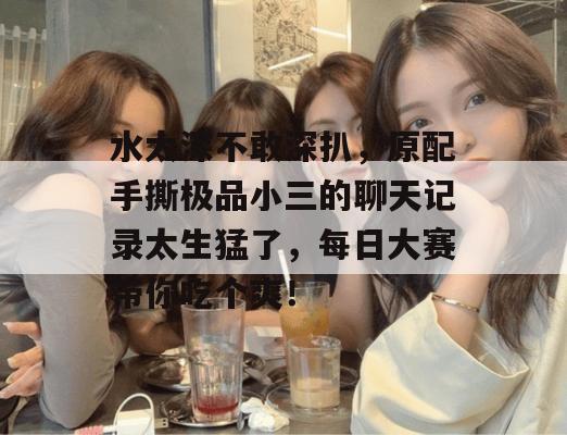 水太深不敢深扒,原配手撕极品小三的聊天记录太生猛了,每日大赛带你吃个爽!