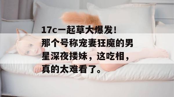 17c一起草大爆发!那个号称宠妻狂魔的男星深夜搂妹,这吃相,真的太难看了。
