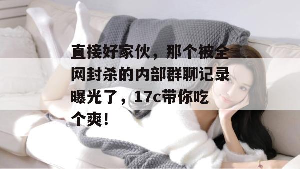 直接好家伙，那个被全网封杀的内部群聊记录曝光了，17c带你吃个爽！