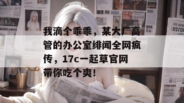 我滴个乖乖,某大厂高管的办公室绯闻全网疯传,17c一起草官网带你吃个爽!
