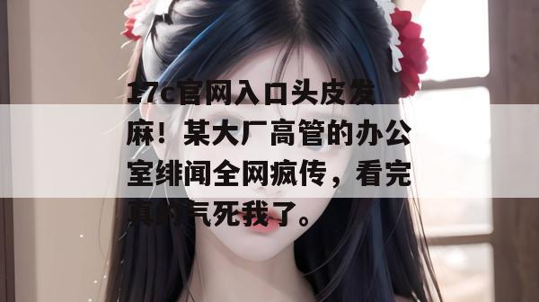 17c官网入口头皮发麻!某大厂高管的办公室绯闻全网疯传,看完真的气死我了。