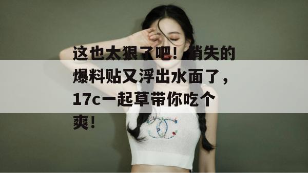 这也太狠了吧！消失的爆料贴又浮出水面了，17c一起草带你吃个爽！