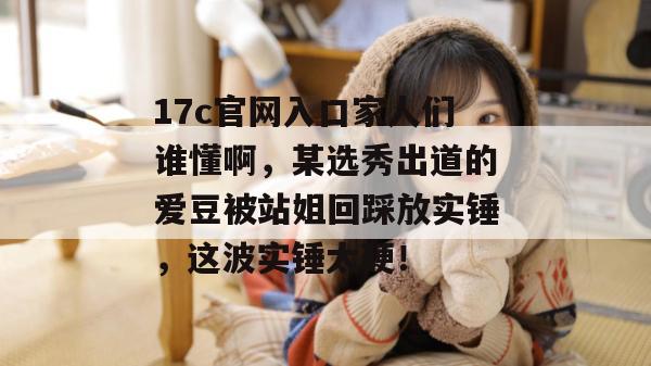 17c官网入口家人们谁懂啊，某选秀出道的爱豆被站姐回踩放实锤，这波实锤太硬！