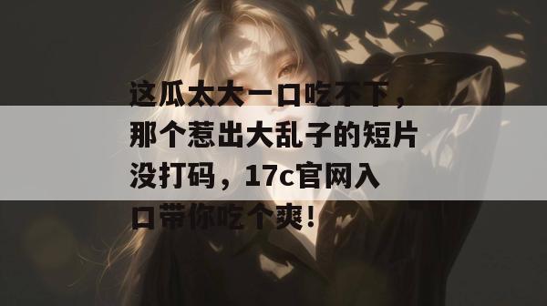 这瓜太大一口吃不下，那个惹出大乱子的短片没打码，17c官网入口带你吃个爽！