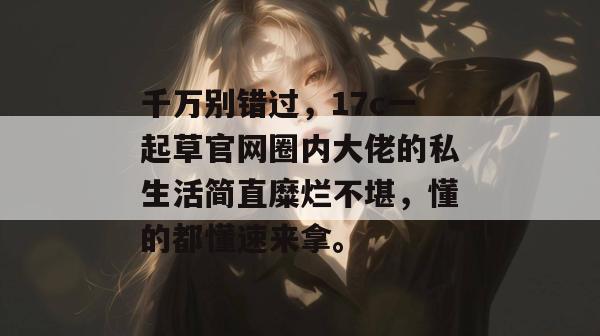 千万别错过，17c一起草官网圈内大佬的私生活简直糜烂不堪，懂的都懂速来拿。