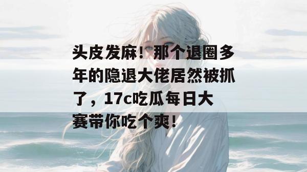 头皮发麻！那个退圈多年的隐退大佬居然被抓了，17c吃瓜每日大赛带你吃个爽！