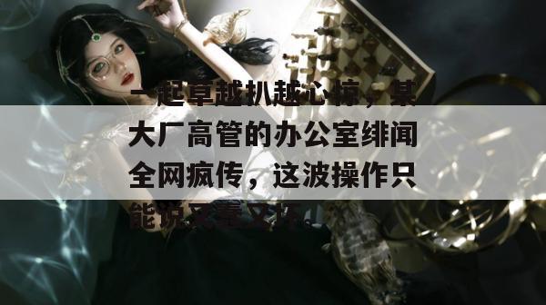 一起草越扒越心惊,某大厂高管的办公室绯闻全网疯传,这波操作只能说又蠢又坏。