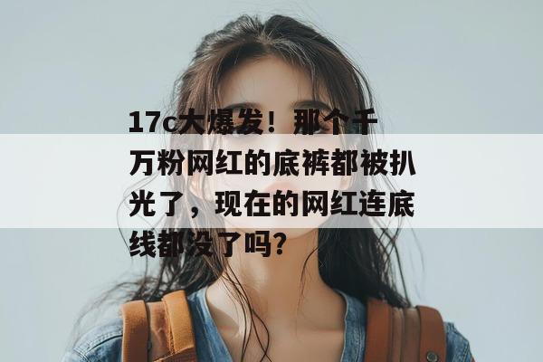 17c大爆发！那个千万粉网红的底裤都被扒光了，现在的网红连底线都没了吗？