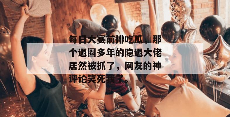 每日大赛前排吃瓜，那个退圈多年的隐退大佬居然被抓了，网友的神评论笑死我了。