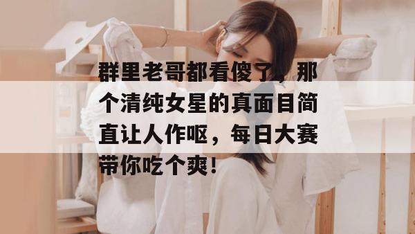 群里老哥都看傻了,那个清纯女星的真面目简直让人作呕,每日大赛带你吃个爽!