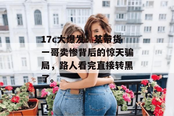 17c大爆发!某带货一哥卖惨背后的惊天骗局,路人看完直接转黑了。