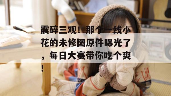 震碎三观!那个一线小花的未修图原件曝光了,每日大赛带你吃个爽!