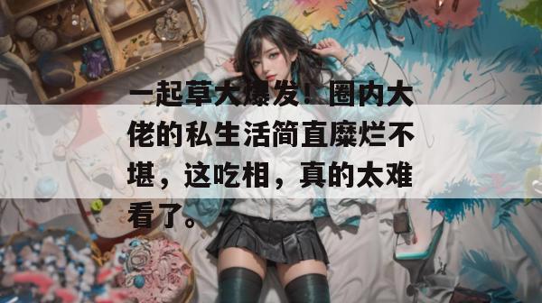 一起草大爆发!圈内大佬的私生活简直糜烂不堪,这吃相,真的太难看了。