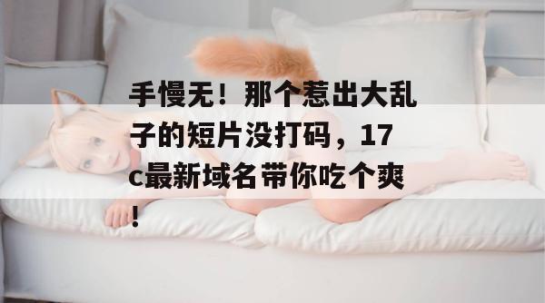手慢无!那个惹出大乱子的短片没打码,17c最新域名带你吃个爽!