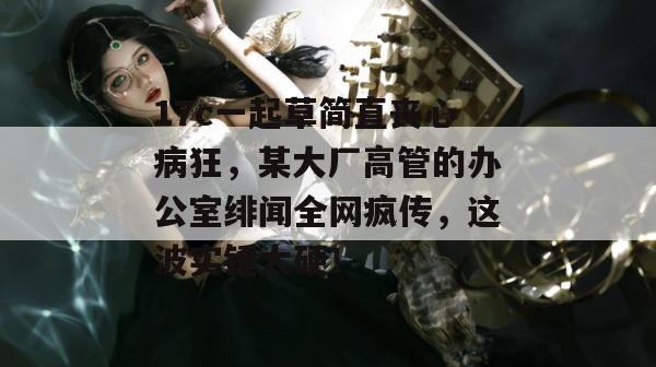17c一起草简直丧心病狂，某大厂高管的办公室绯闻全网疯传，这波实锤太硬！