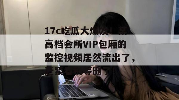 17c吃瓜大爆发!某高档会所VIP包厢的监控视频居然流出了,赶紧看别等删了!