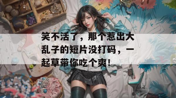 笑不活了，那个惹出大乱子的短片没打码，一起草带你吃个爽！